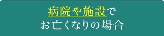 病院や施設でお亡くなりの場合 病院や施設でお亡くなりの場合