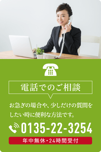 電話でのご相談はこちら。お急ぎの方や少しだけ質問したい時に便利な0135-22-3254。24時間365日対応 電話でのご相談。お急ぎの場合やちょっとした質問に便利。0135-22-3254で年中無休・24時間受付中